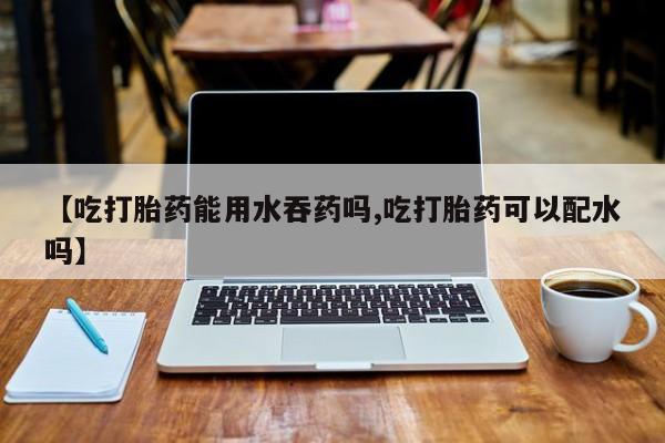 私人卖流产药的联系方式【吃打胎药能用水吞药吗,吃打胎药可以配水吗】