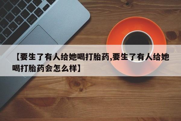 私人卖流产药的联系方式【要生了有人给她喝打胎药,要生了有人给她喝打胎药会怎么样】