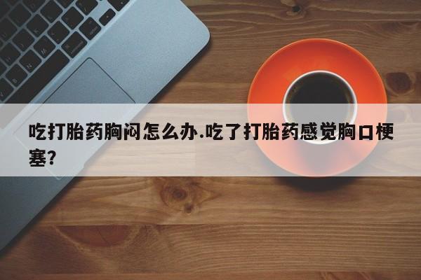 私人卖流产药的联系方式吃打胎药胸闷怎么办.吃了打胎药感觉胸口梗塞？