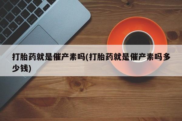 私人卖流产药的联系方式打胎药就是催产素吗(打胎药就是催产素吗多少钱)