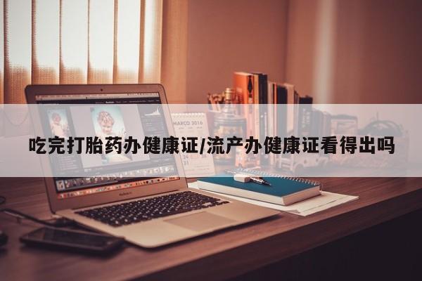 私人卖流产药的联系方式吃完打胎药办健康证/流产办健康证看得出吗