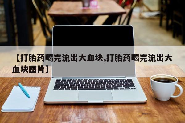 私人卖流产药的联系方式【打胎药喝完流出大血块,打胎药喝完流出大血块图片】