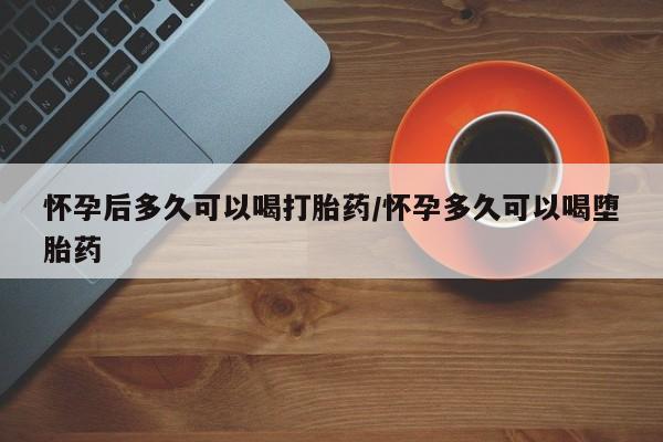 私人卖流产药的联系方式怀孕后多久可以喝打胎药/怀孕多久可以喝堕胎药
