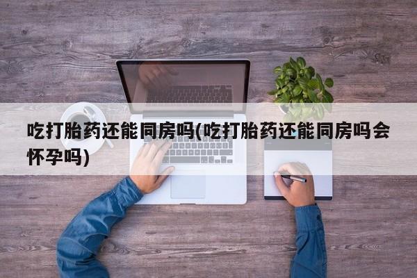 私人卖流产药的联系方式吃打胎药还能同房吗(吃打胎药还能同房吗会怀孕吗)