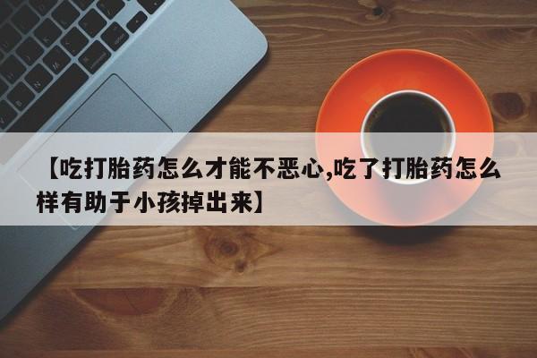 私人卖流产药的联系方式【吃打胎药怎么才能不恶心,吃了打胎药怎么样有助于小孩掉出来】