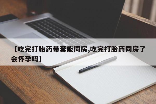 私人卖流产药的联系方式【吃完打胎药带套能同房,吃完打胎药同房了会怀孕吗】