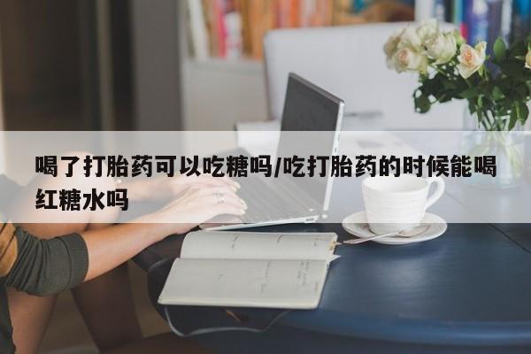 私人卖流产药的联系方式喝了打胎药可以吃糖吗/吃打胎药的时候能喝红糖水吗
