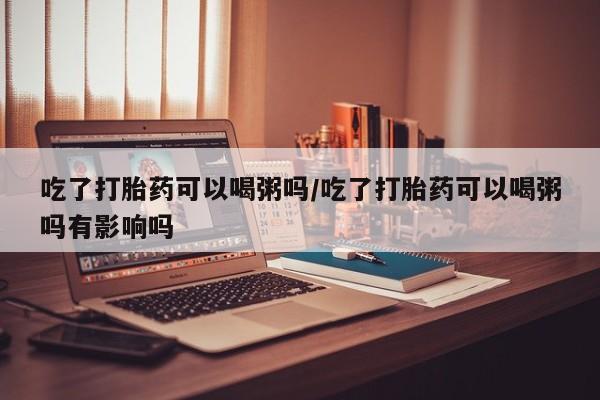 私人卖流产药的联系方式吃了打胎药可以喝粥吗/吃了打胎药可以喝粥吗有影响吗
