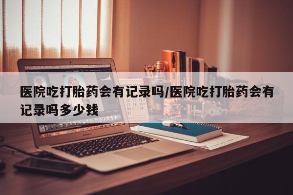 私人卖流产药的联系方式医院吃打胎药会有记录吗/医院吃打胎药会有记录吗多少钱