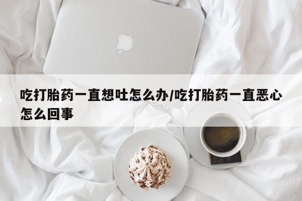 私人卖流产药的联系方式吃打胎药一直想吐怎么办/吃打胎药一直恶心怎么回事