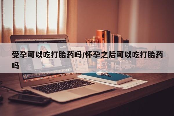 私人卖流产药的联系方式受孕可以吃打胎药吗/怀孕之后可以吃打胎药吗