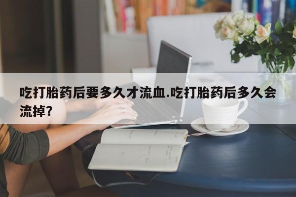 私人卖流产药的联系方式吃打胎药后要多久才流血.吃打胎药后多久会流掉？