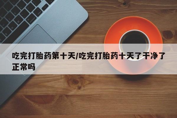 私人卖流产药的联系方式吃完打胎药第十天/吃完打胎药十天了干净了正常吗