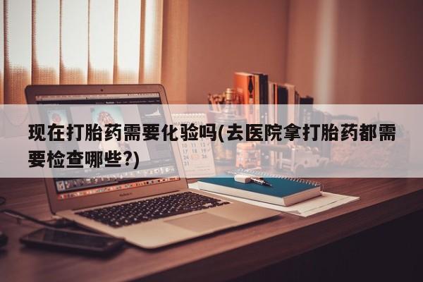 私人卖流产药的联系方式现在打胎药需要化验吗(去医院拿打胎药都需要检查哪些?)