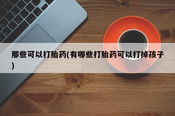 私人卖流产药的联系方式那些可以打胎药(有哪些打胎药可以打掉孩子)