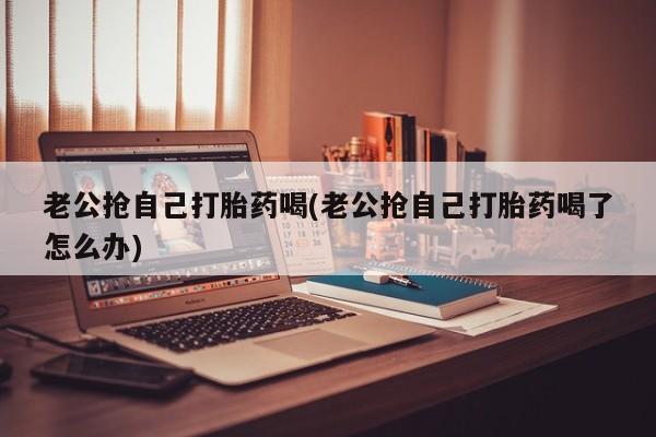 私人卖流产药的联系方式老公抢自己打胎药喝(老公抢自己打胎药喝了怎么办)