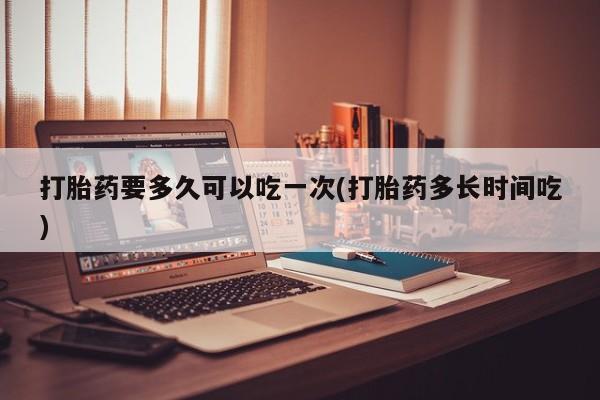 私人卖流产药的联系方式打胎药要多久可以吃一次(打胎药多长时间吃)
