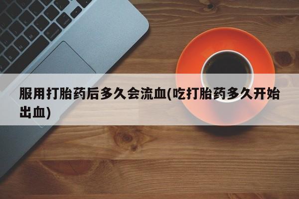 私人卖流产药的联系方式服用打胎药后多久会流血(吃打胎药多久开始出血)