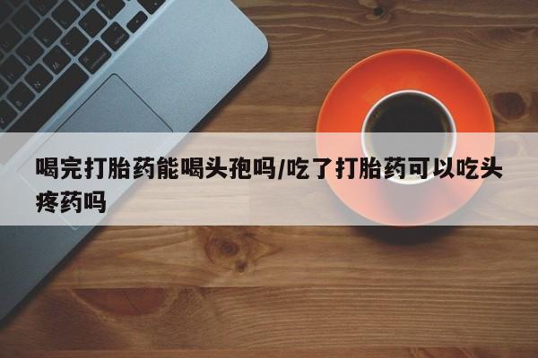 私人卖流产药的联系方式喝完打胎药能喝头孢吗/吃了打胎药可以吃头疼药吗