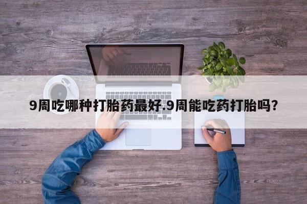 私人卖流产药的联系方式9周吃哪种打胎药最好.9周能吃药打胎吗？