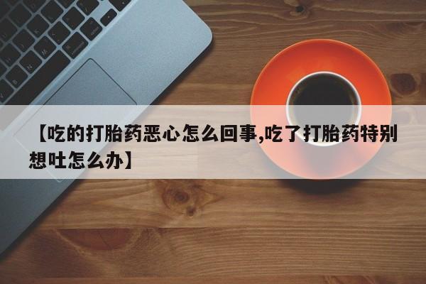 私人卖流产药的联系方式【吃的打胎药恶心怎么回事,吃了打胎药特别想吐怎么办】