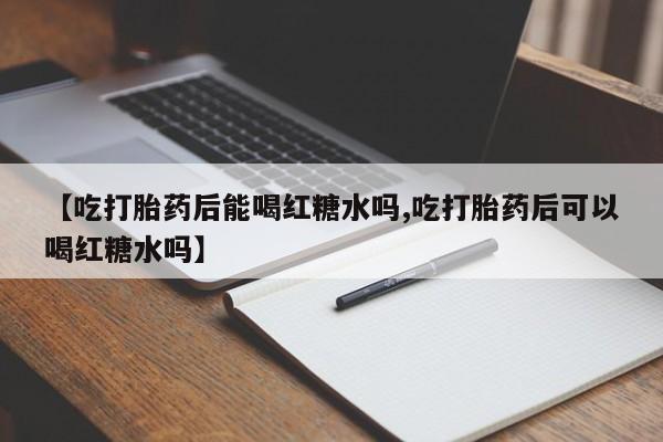 私人卖流产药的联系方式【吃打胎药后能喝红糖水吗,吃打胎药后可以喝红糖水吗】