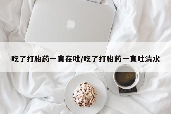 私人卖流产药的联系方式吃了打胎药一直在吐/吃了打胎药一直吐清水