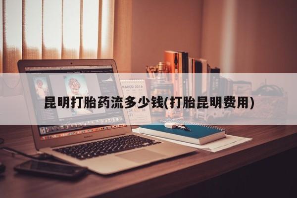 私人卖流产药的联系方式昆明打胎药流多少钱(打胎昆明费用)