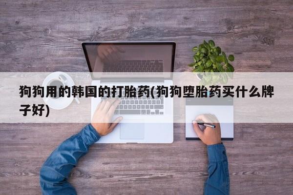 私人卖流产药的联系方式狗狗用的韩国的打胎药(狗狗堕胎药买什么牌子好)