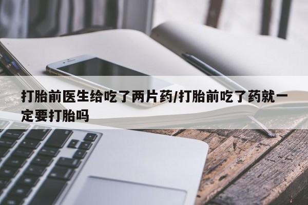 私人卖流产药的联系方式打胎前医生给吃了两片药/打胎前吃了药就一定要打胎吗