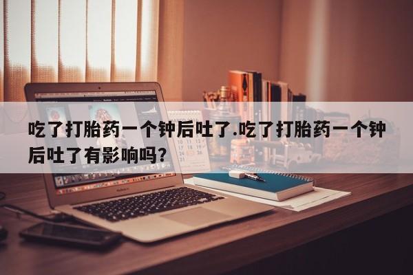 私人卖流产药的联系方式吃了打胎药一个钟后吐了.吃了打胎药一个钟后吐了有影响吗？