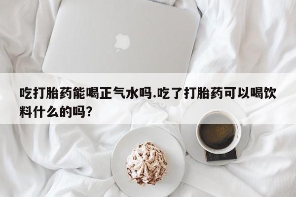 私人卖流产药的联系方式吃打胎药能喝正气水吗.吃了打胎药可以喝饮料什么的吗？