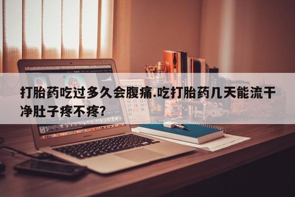 私人卖流产药的联系方式打胎药吃过多久会腹痛.吃打胎药几天能流干净肚子疼不疼？