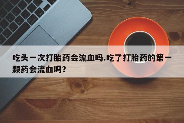 私人卖流产药的联系方式吃头一次打胎药会流血吗.吃了打胎药的第一颗药会流血吗？