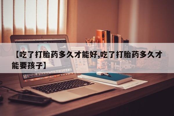 私人卖流产药的联系方式【吃了打胎药多久才能好,吃了打胎药多久才能要孩子】