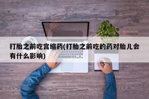 私人卖流产药的联系方式打胎之前吃宫缩药(打胎之前吃的药对胎儿会有什么影响)
