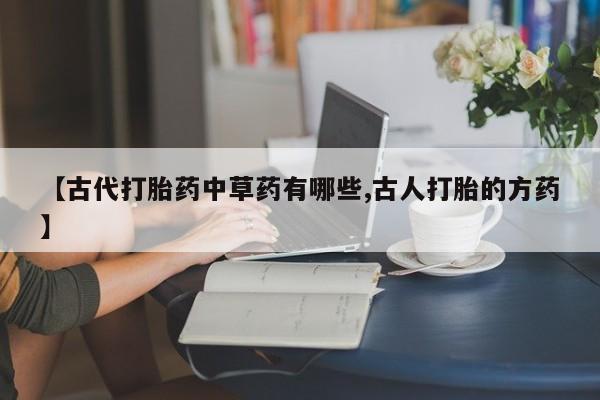 私人卖流产药的联系方式【古代打胎药中草药有哪些,古人打胎的方药】