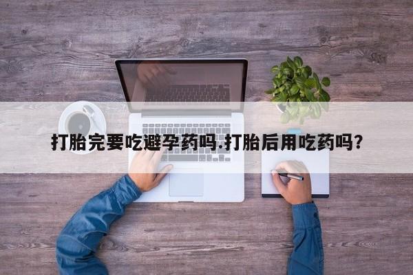 私人卖流产药的联系方式打胎完要吃避孕药吗.打胎后用吃药吗？
