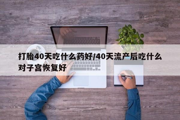 私人卖流产药的联系方式打胎40天吃什么药好/40天流产后吃什么对子宫恢复好