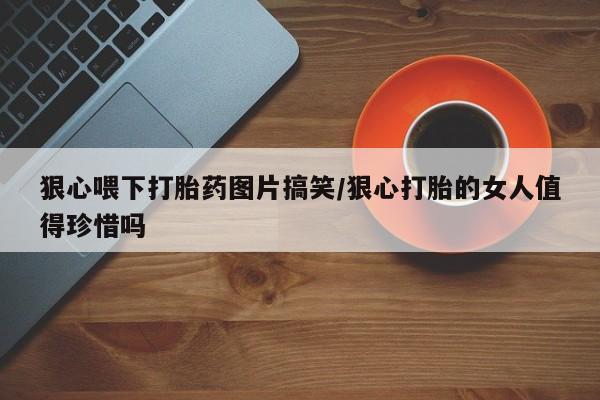 私人卖流产药的联系方式狠心喂下打胎药图片搞笑/狠心打胎的女人值得珍惜吗