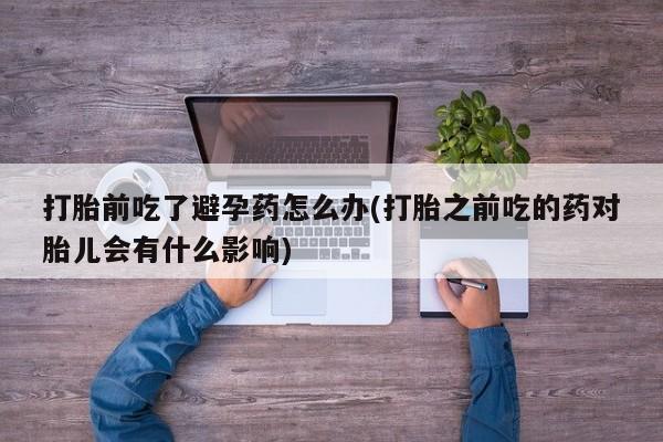 私人卖流产药的联系方式打胎前吃了避孕药怎么办(打胎之前吃的药对胎儿会有什么影响)