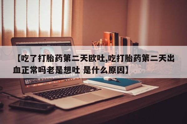 私人卖流产药的联系方式【吃了打胎药第二天欧吐,吃打胎药第二天出血正常吗老是想吐 是什么原因】