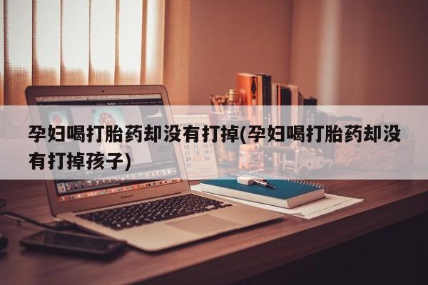 私人卖流产药的联系方式孕妇喝打胎药却没有打掉(孕妇喝打胎药却没有打掉孩子)