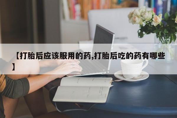 私人卖流产药的联系方式【打胎后应该服用的药,打胎后吃的药有哪些】