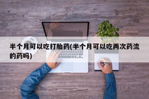 私人卖流产药的联系方式半个月可以吃打胎药(半个月可以吃两次药流的药吗)