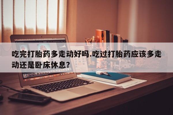 私人卖流产药的联系方式吃完打胎药多走动好吗.吃过打胎药应该多走动还是卧床休息？