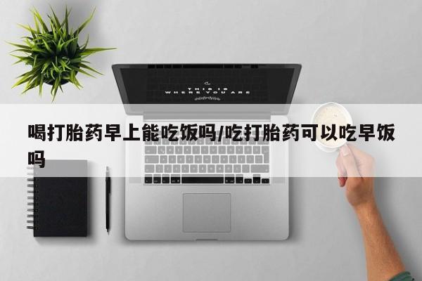 私人卖流产药的联系方式喝打胎药早上能吃饭吗/吃打胎药可以吃早饭吗