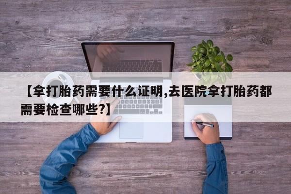 私人卖流产药的联系方式【拿打胎药需要什么证明,去医院拿打胎药都需要检查哪些?】