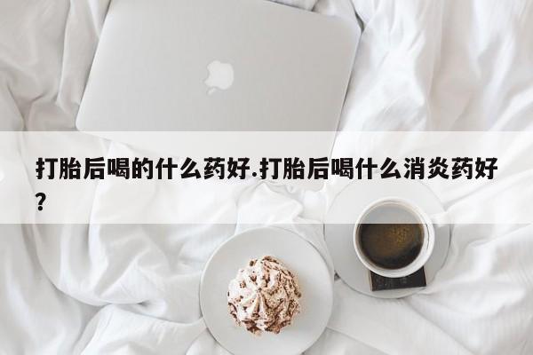 私人卖流产药的联系方式打胎后喝的什么药好.打胎后喝什么消炎药好？