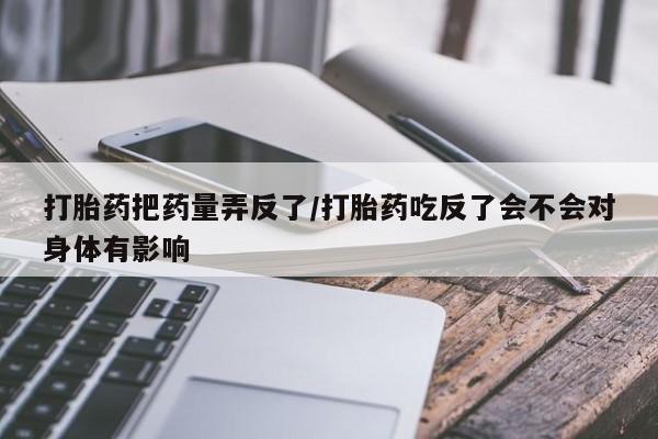 私人卖流产药的联系方式打胎药把药量弄反了/打胎药吃反了会不会对身体有影响